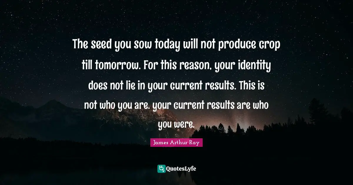 The seed you sow today will not produce crop till tomorrow. For this reason, your identity does not lie in your current results. This is not who you are. your current results are who you were.