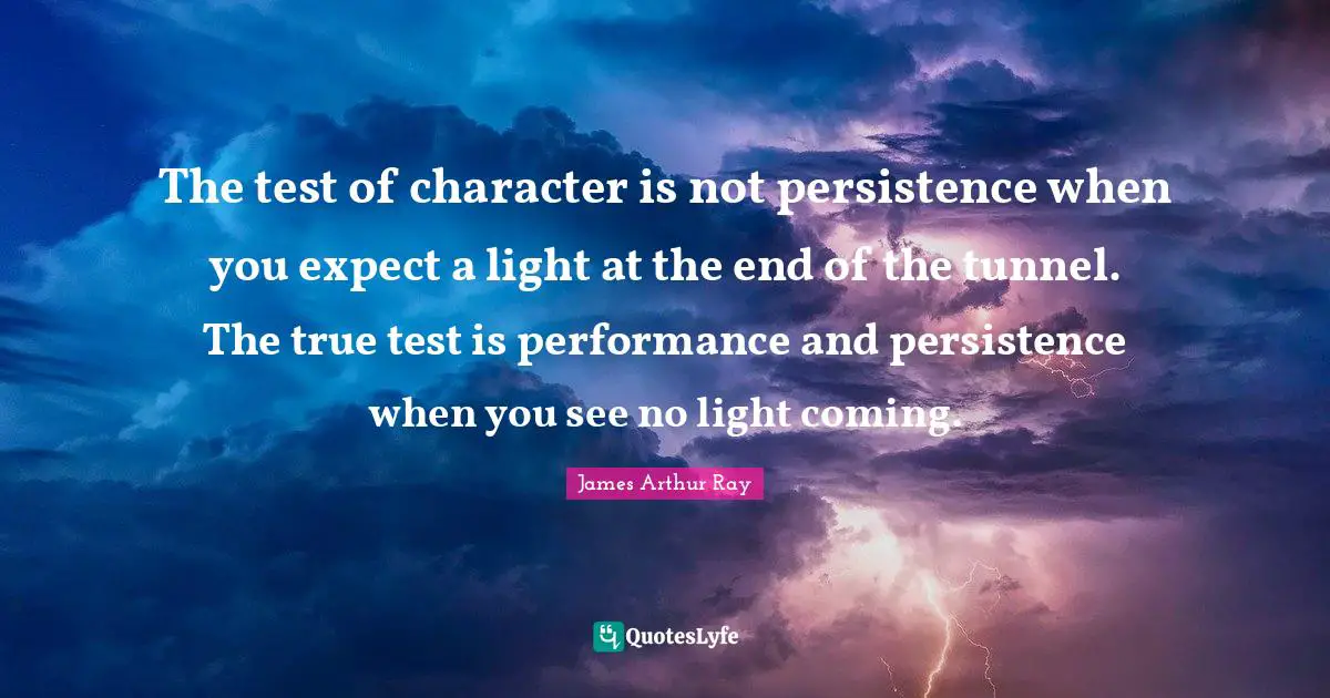The test of character is not persistence when you expect a light at the end of the tunnel. The true test is performance and persistence when you see no light coming.