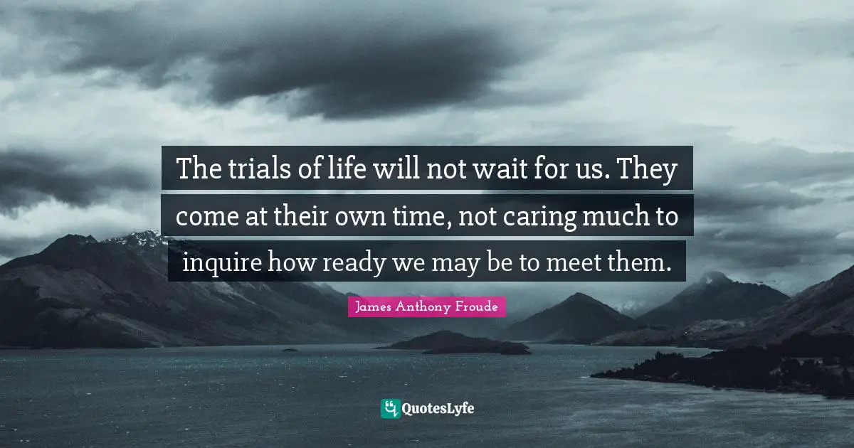 The trials of life will not wait for us. They come at their own time, not caring much to inquire how ready we may be to meet them.
