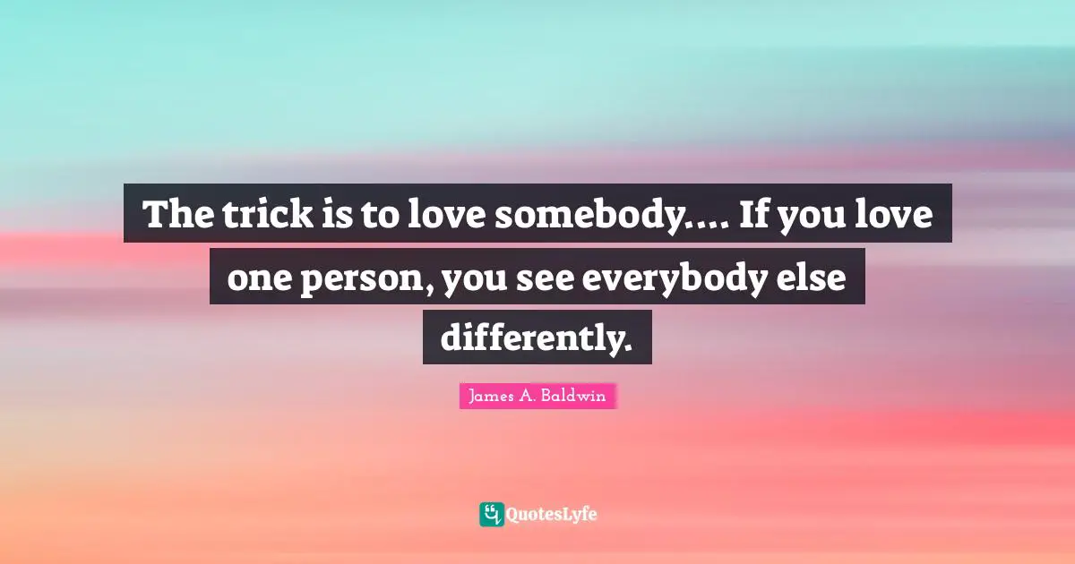 James A. Baldwin Quotes: "The trick is to love somebody.... If you love one person, you see everybody else differently."