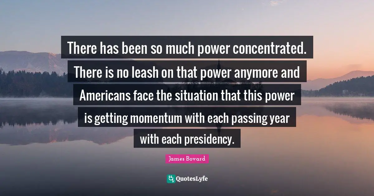 There has been so much power concentrated. There is no leash on that power anymore and Americans face the situation that this power is getting momentum with each passing year with each presidency.