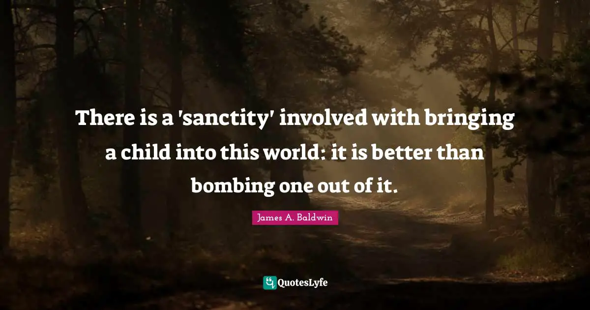 James A. Baldwin Quotes: "There is a 'sanctity' involved with bringing a child into this world: it is better than bombing one out of it."