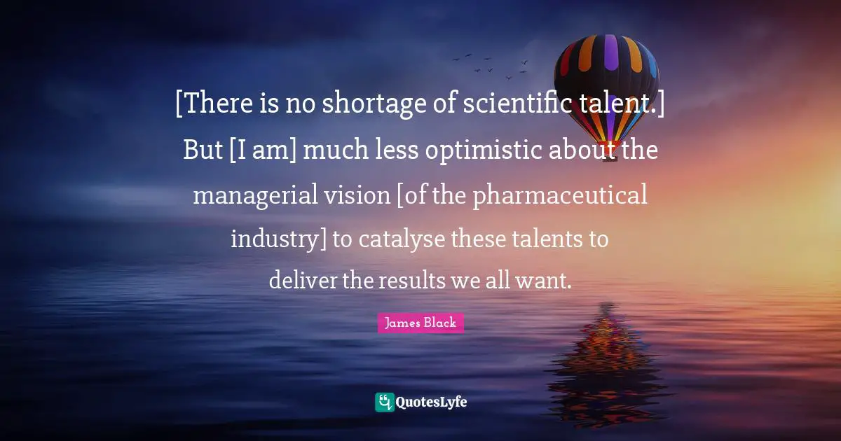 [There is no shortage of scientific talent.] But [I am] much less optimistic about the managerial vision [of the pharmaceutical industry] to catalyse these talents to deliver the results we all want.