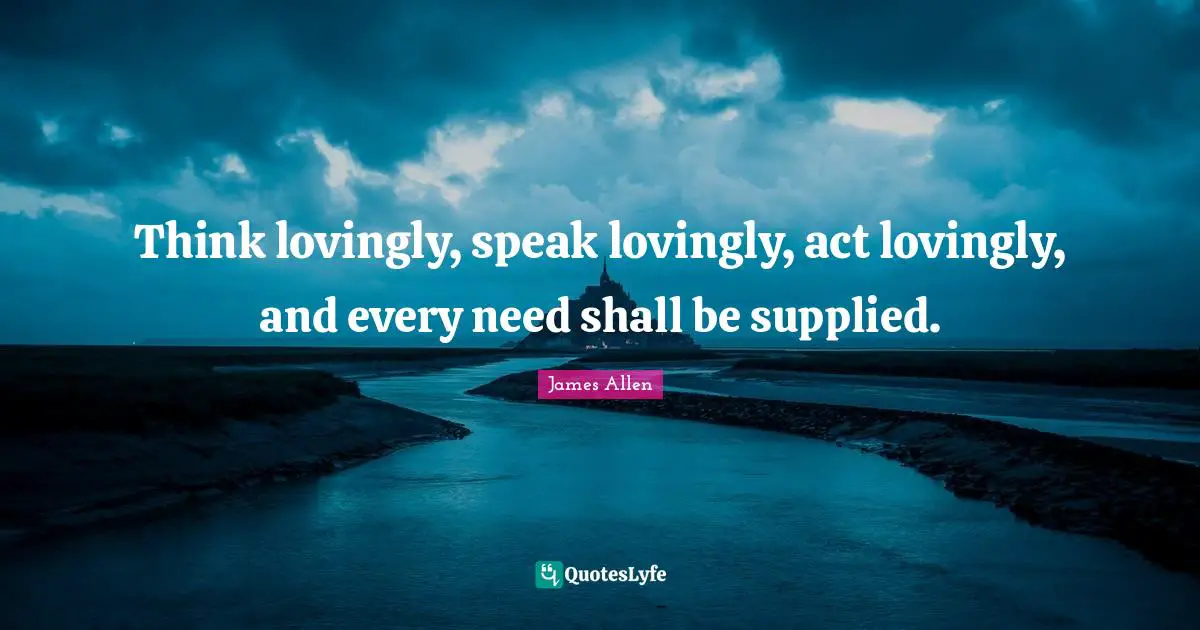 Think lovingly, speak lovingly, act lovingly, and every need shall be supplied.
