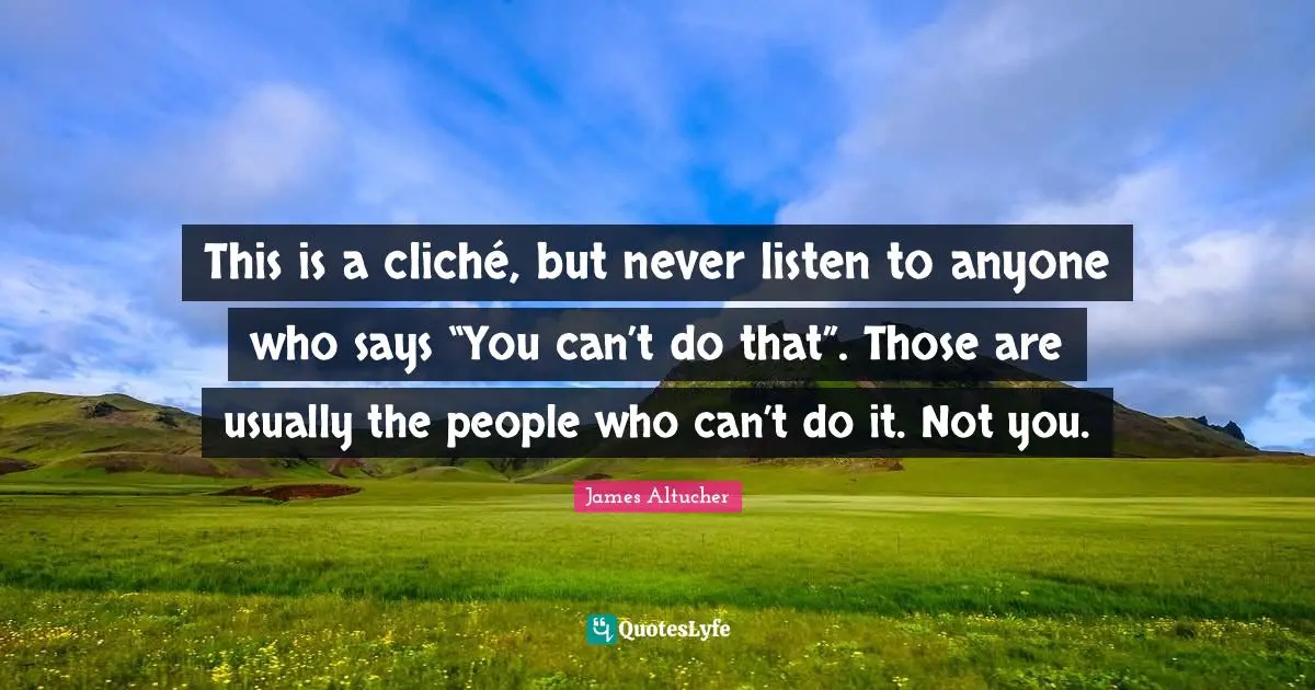 This is a cliché, but never listen to anyone who says “You can’t do that”. Those are usually the people who can’t do it. Not you.