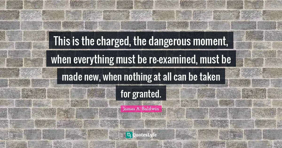 James A. Baldwin Quotes: "This is the charged, the dangerous moment, when everything must be re-examined, must be made new, when nothing at all can be taken for granted."