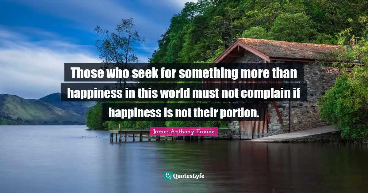 Those who seek for something more than happiness in this world must not complain if happiness is not their portion.