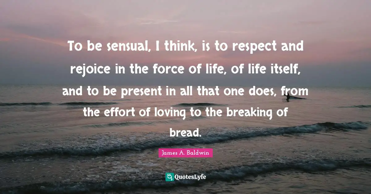 James A. Baldwin Quotes: "To be sensual, I think, is to respect and rejoice in the force of life, of life itself, and to be present in all that one does, from the effort of loving to the breaking of bread."