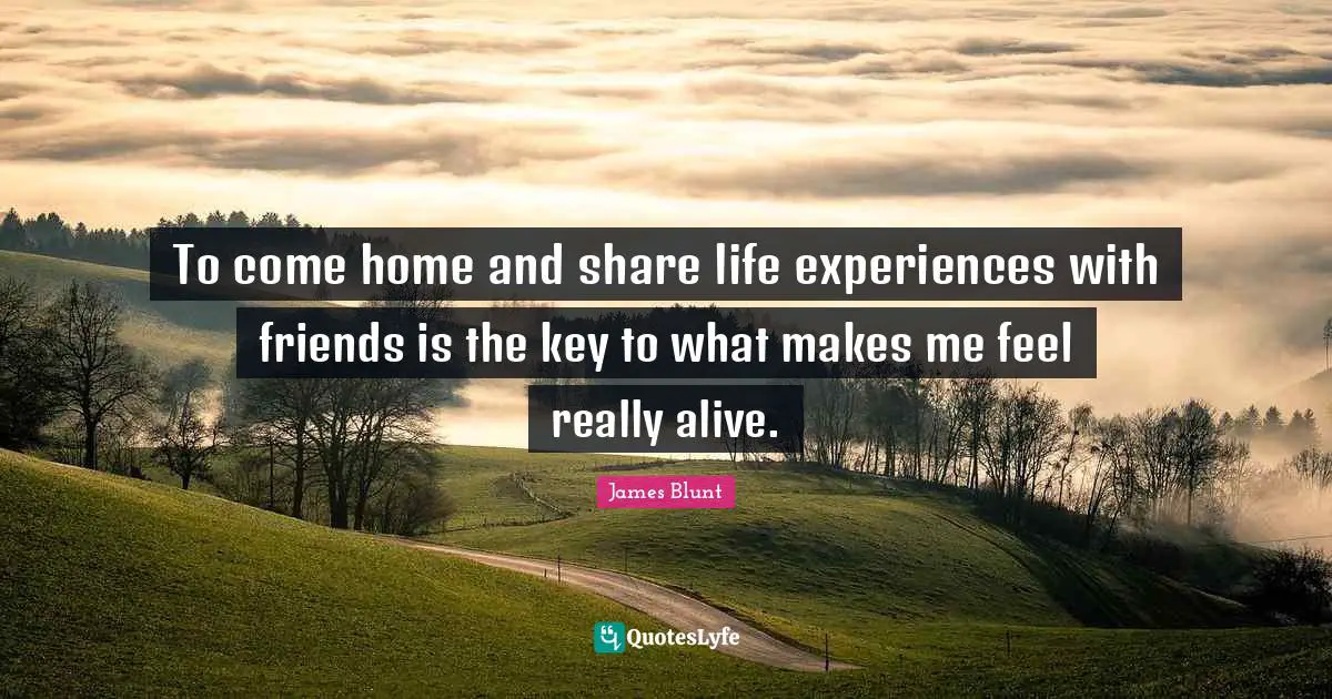 To come home and share life experiences with friends is the key to what makes me feel really alive.