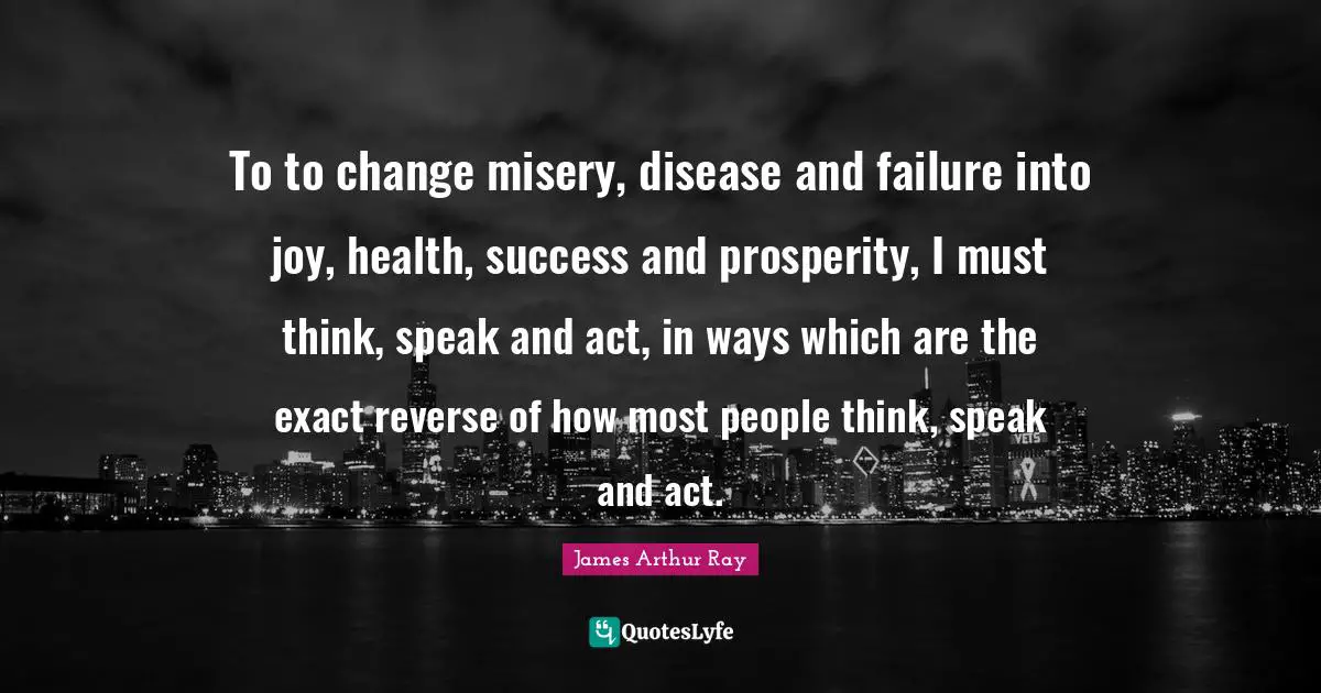 To to change misery, disease and failure into joy, health, success and prosperity, I must think, speak and act, in ways which are the exact reverse of how most people think, speak and act.