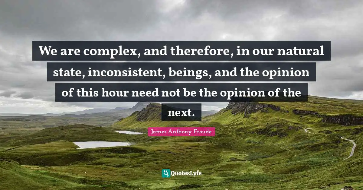 We are complex, and therefore, in our natural state, inconsistent, beings, and the opinion of this hour need not be the opinion of the next.