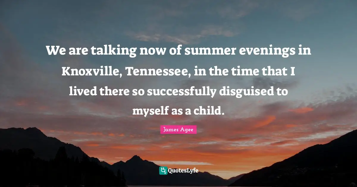 We are talking now of summer evenings in Knoxville, Tennessee, in the time that I lived there so successfully disguised to myself as a child.