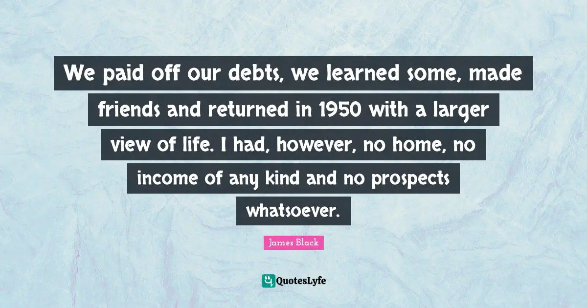 We paid off our debts, we learned some, made friends and returned in 1950 with a larger view of life. I had, however, no home, no income of any kind and no prospects whatsoever.