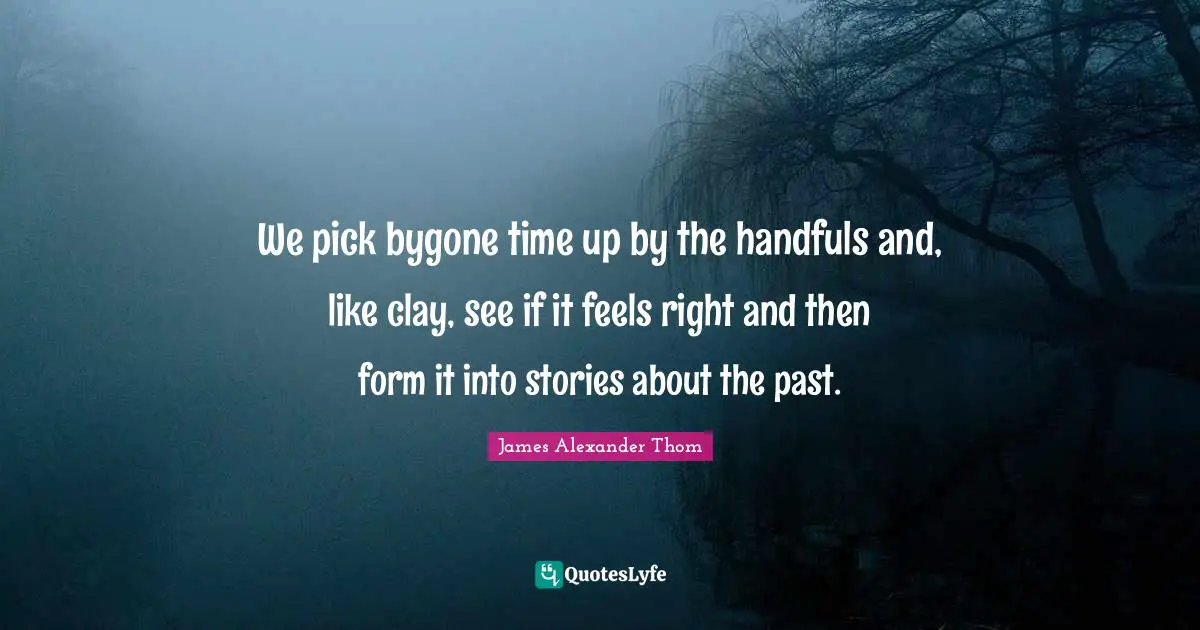 We pick bygone time up by the handfuls and, like clay, see if it feels right and then form it into stories about the past.