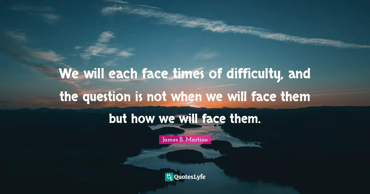We will each face times of difficulty, and the question is not when we will face them but how we will face them.