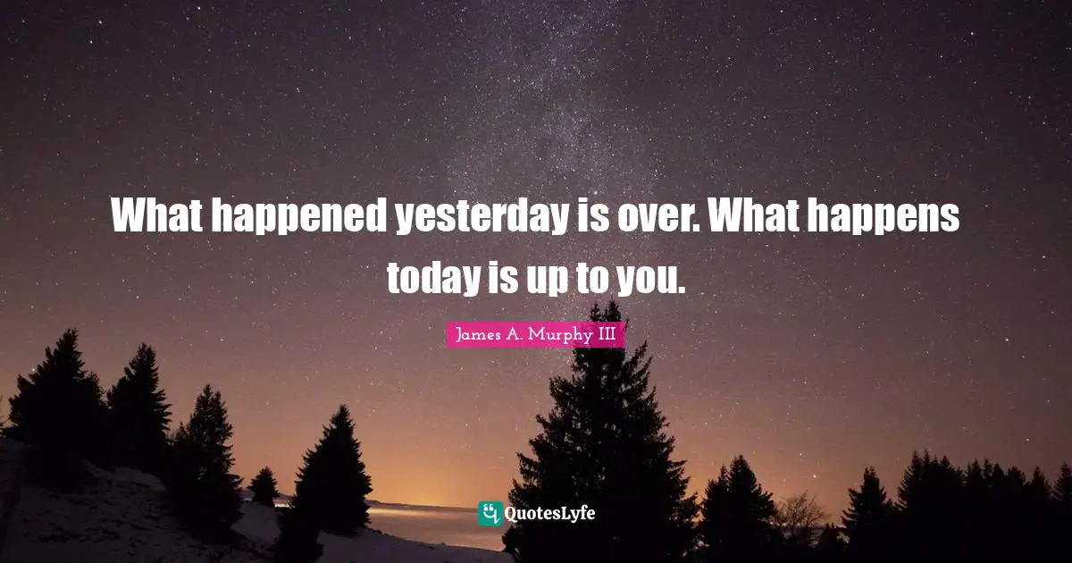 What happened yesterday is over. What happens today is up to you.