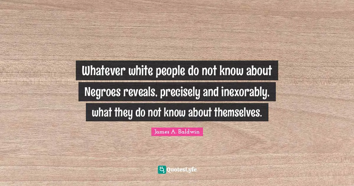 Whatever white people do not know about Negroes reveals, precisely and inexorably, what they do not know about themselves.