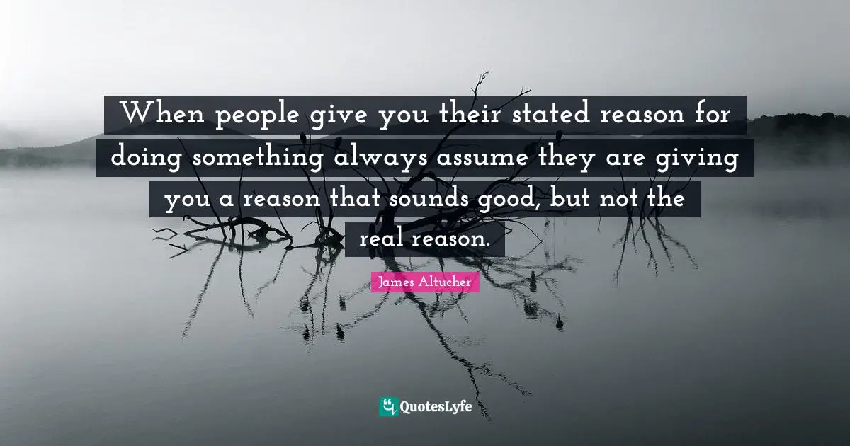 When people give you their stated reason for doing something always assume they are giving you a reason that sounds good, but not the real reason.