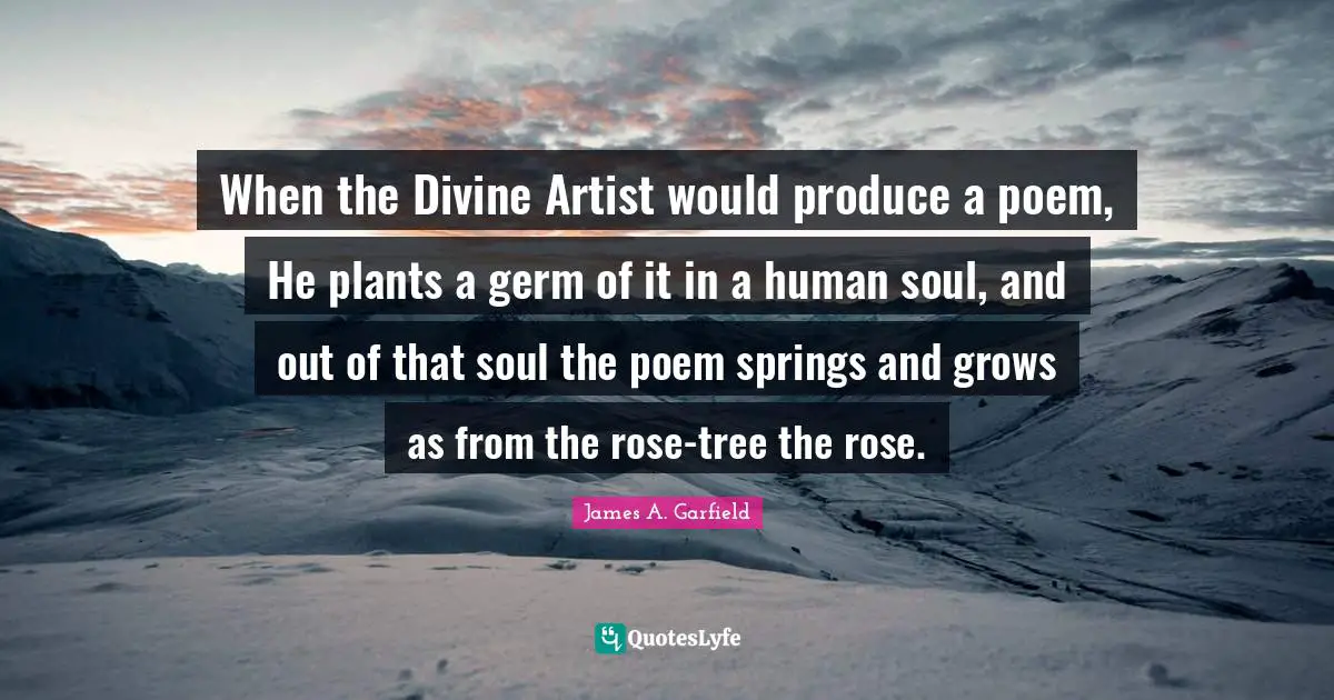 When the Divine Artist would produce a poem, He plants a germ of it in a human soul, and out of that soul the poem springs and grows as from the rose-tree the rose.