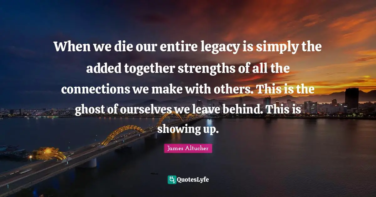 When we die our entire legacy is simply the added together strengths of all the connections we make with others. This is the ghost of ourselves we leave behind. This is showing up.