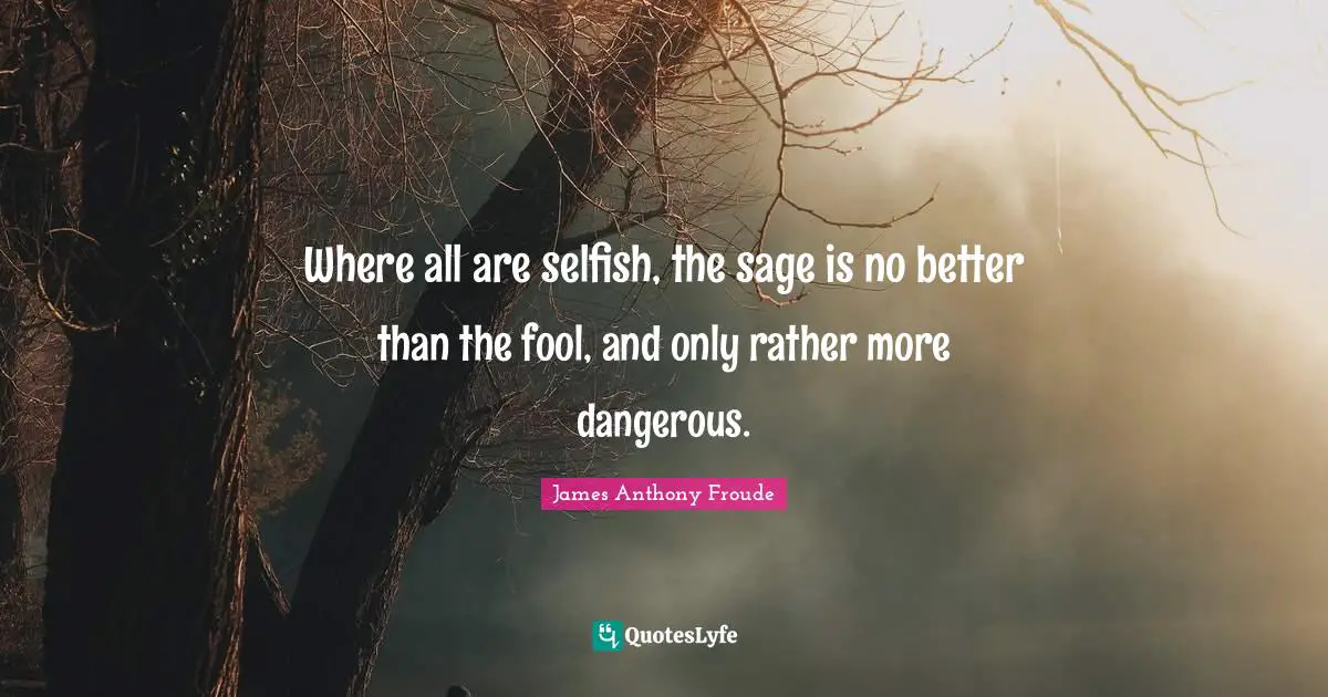 Where all are selfish, the sage is no better than the fool, and only rather more dangerous.