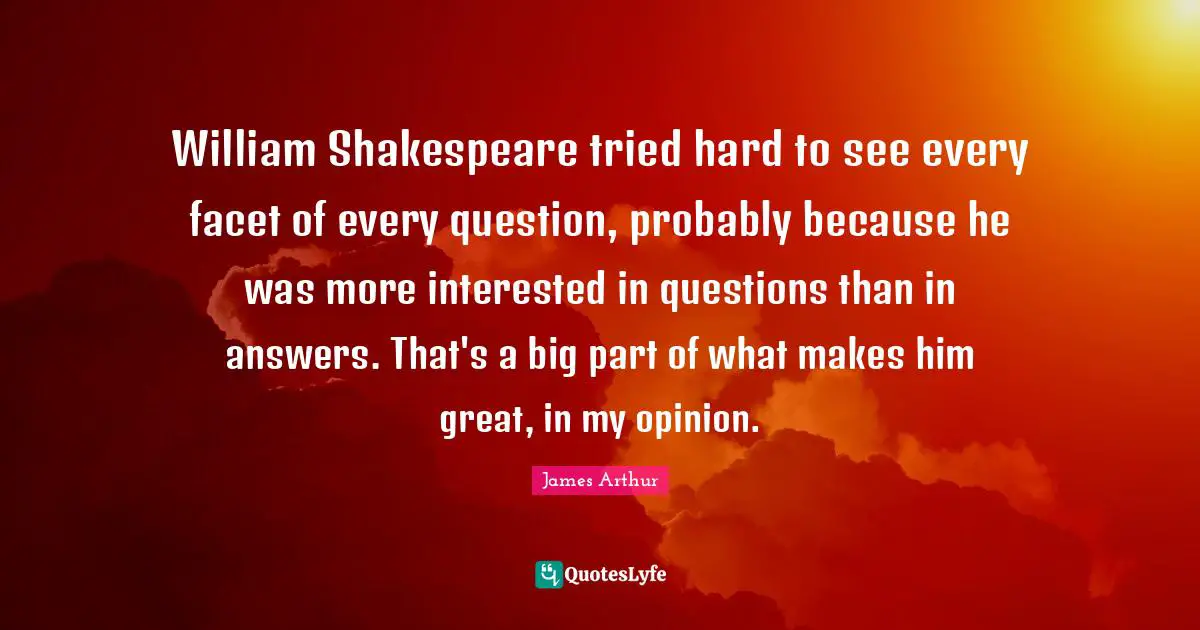 William Shakespeare tried hard to see every facet of every question, probably because he was more interested in questions than in answers. That's a big part of what makes him great, in my opinion.
