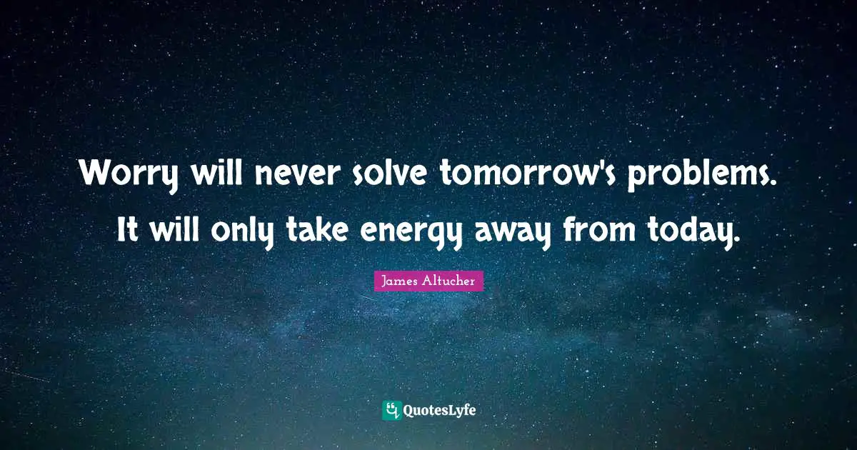 Worry will never solve tomorrow's problems. It will only take energy away from today.