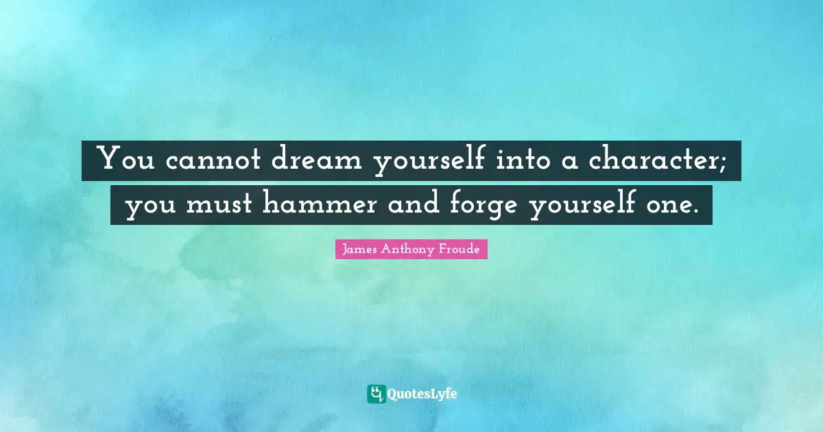 You cannot dream yourself into a character; you must hammer and forge yourself one.