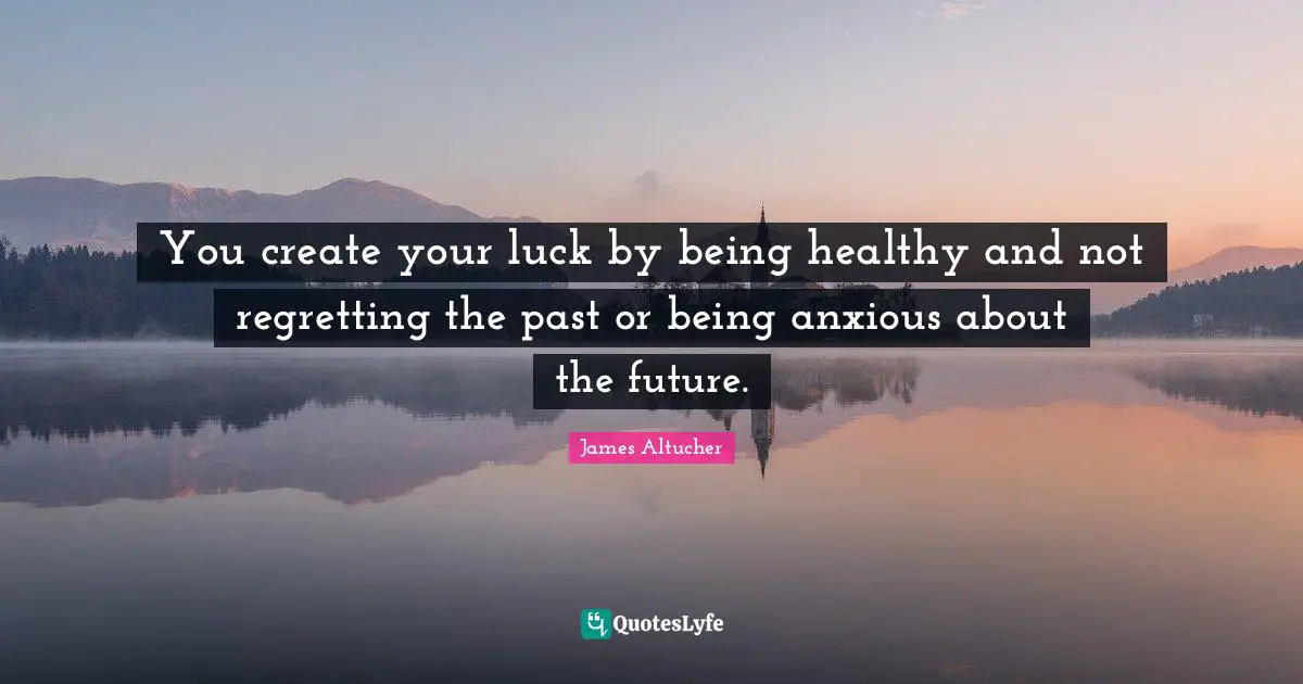 You create your luck by being healthy and not regretting the past or being anxious about the future.