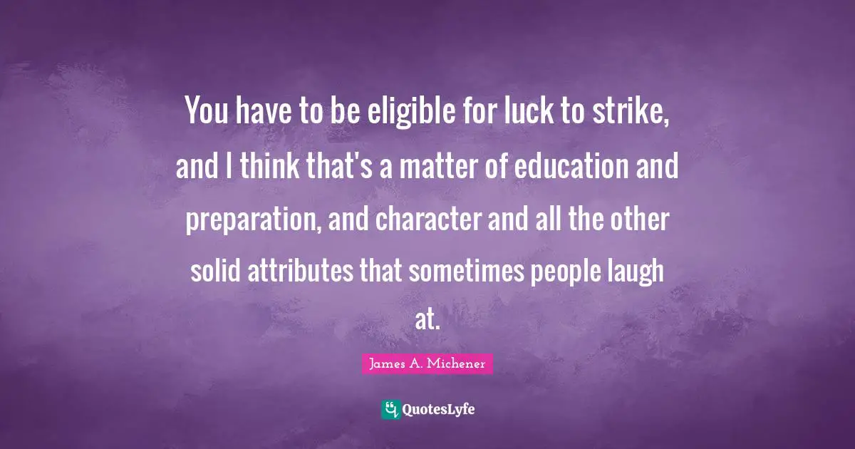 You have to be eligible for luck to strike, and I think that's a matter of education and preparation, and character and all the other solid attributes that sometimes people laugh at.