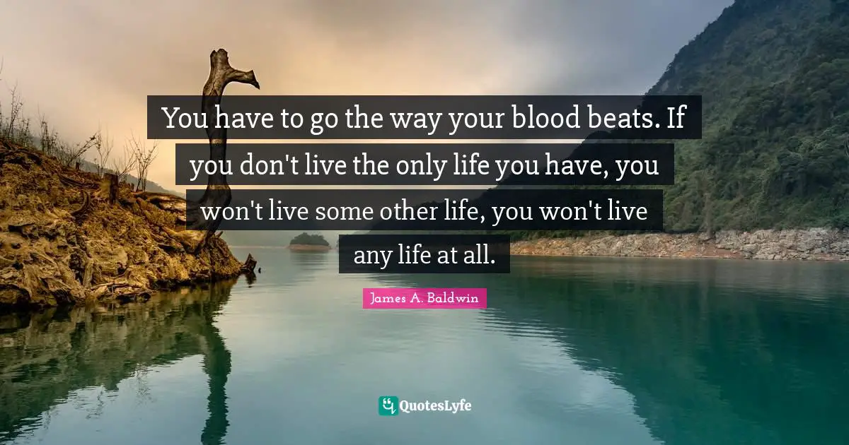 You have to go the way your blood beats. If you don't live the only life you have, you won't live some other life, you won't live any life at all.