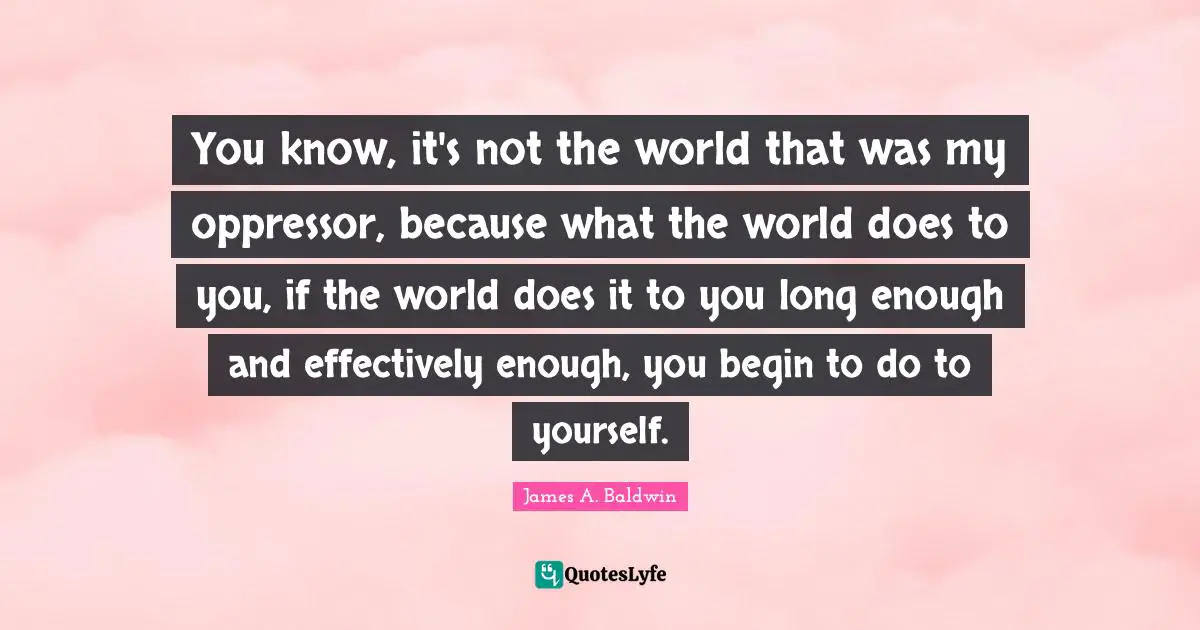 James A. Baldwin Quotes: "You know, it's not the world that was my oppressor, because what the world does to you, if the world does it to you long enough and effectively enough, you begin to do to yourself."