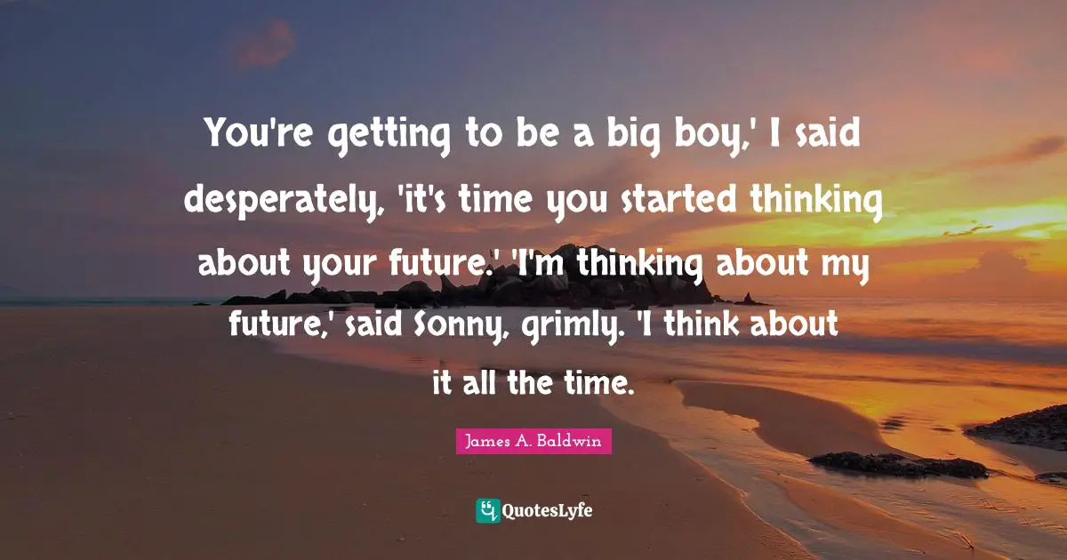 You're getting to be a big boy,' I said desperately, 'it's time you started thinking about your future.' 'I'm thinking about my future,' said Sonny, grimly. 'I think about it all the time.
