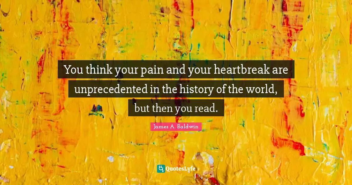James A. Baldwin Quotes: "You think your pain and your heartbreak are unprecedented in the history of the world, but then you read."