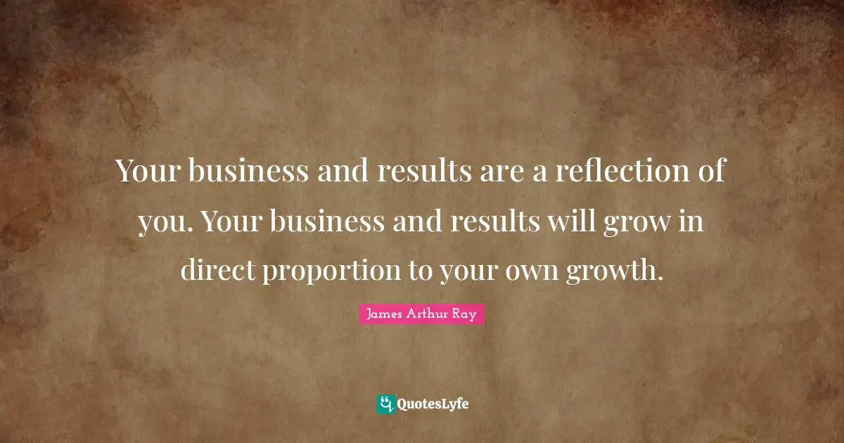 Your business and results are a reflection of you. Your business and results will grow in direct proportion to your own growth.