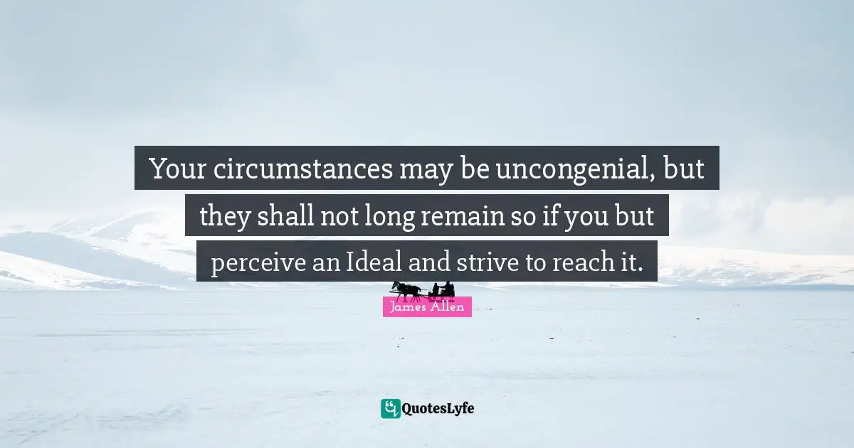 Your circumstances may be uncongenial, but they shall not long remain so if you but perceive an Ideal and strive to reach it.