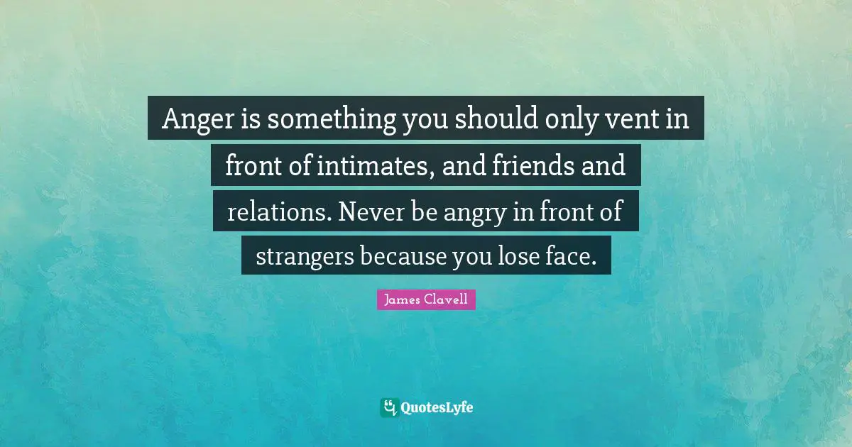 Anger is something you should only vent in front of intimates, and friends and relations. Never be angry in front of strangers because you lose face.
