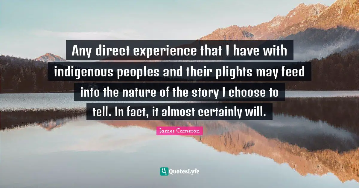 Any direct experience that I have with indigenous peoples and their plights may feed into the nature of the story I choose to tell. In fact, it almost certainly will.