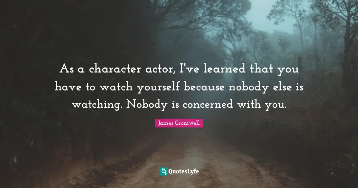 As a character actor, I've learned that you have to watch yourself because nobody else is watching. Nobody is concerned with you.