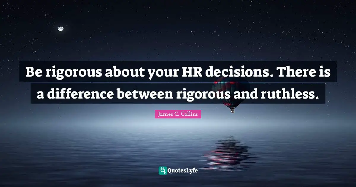 Be rigorous about your HR decisions. There is a difference between rigorous and ruthless.