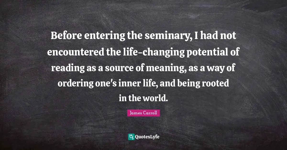 Before entering the seminary, I had not encountered the life-changing potential of reading as a source of meaning, as a way of ordering one's inner life, and being rooted in the world.