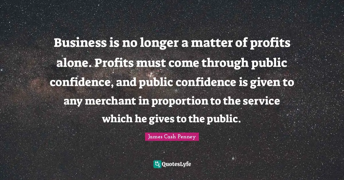 James Cash Penney Quotes: "Business is no longer a matter of profits alone. Profits must come through public confidence, and public confidence is given to any merchant in proportion to the service which he gives to the public."