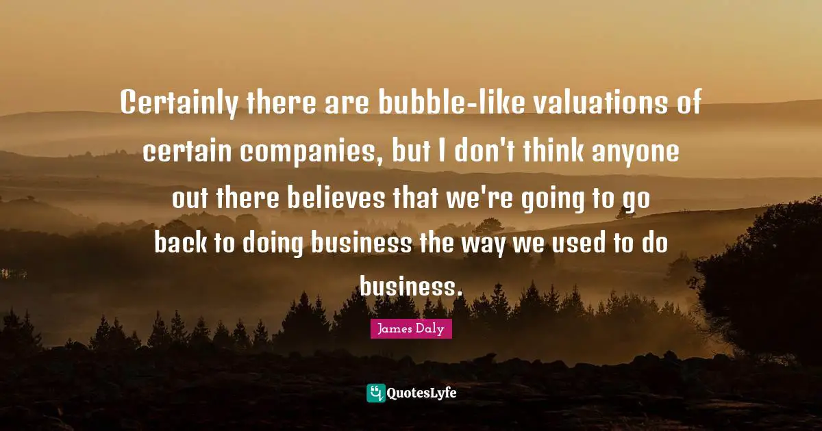 Certainly there are bubble-like valuations of certain companies, but I don't think anyone out there believes that we're going to go back to doing business the way we used to do business.
