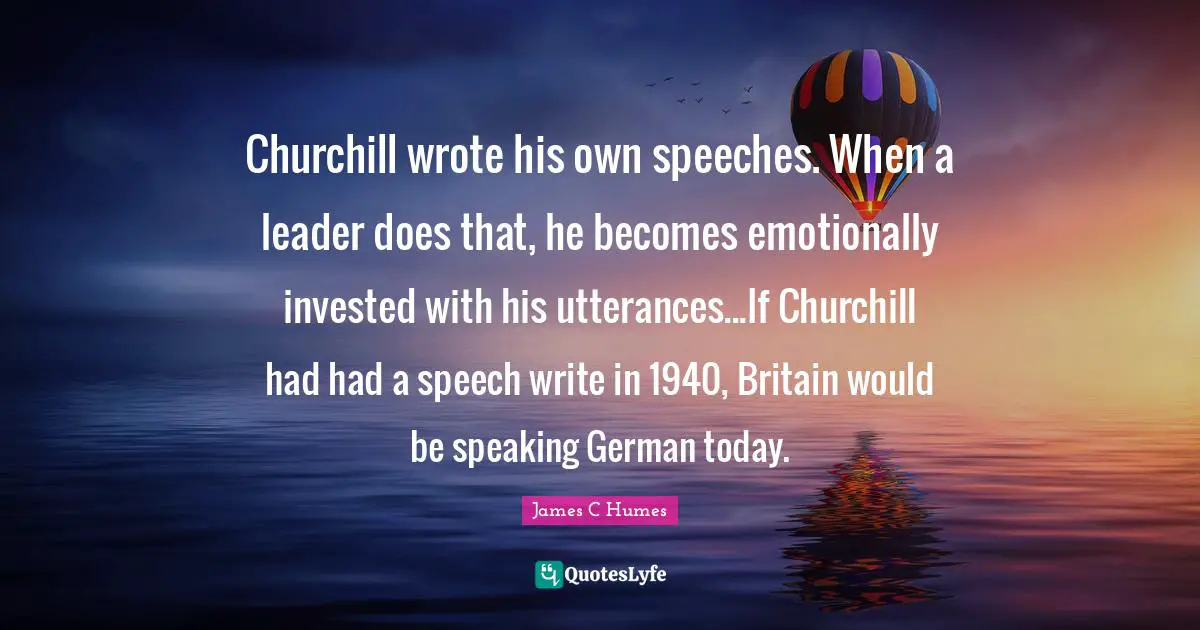 Churchill wrote his own speeches. When a leader does that, he becomes emotionally invested with his utterances...If Churchill had had a speech write in 1940, Britain would be speaking German today.