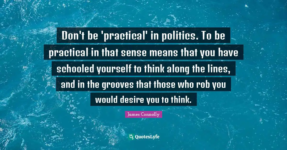 James Connolly Quotes: Don't be 'practical' in politics. To be practical in that sense means that you have schooled yourself to think along the lines, and in the grooves that those who rob you would desire you to think.