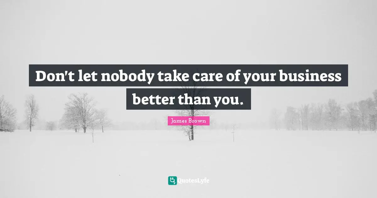Don't let nobody take care of your business better than you.