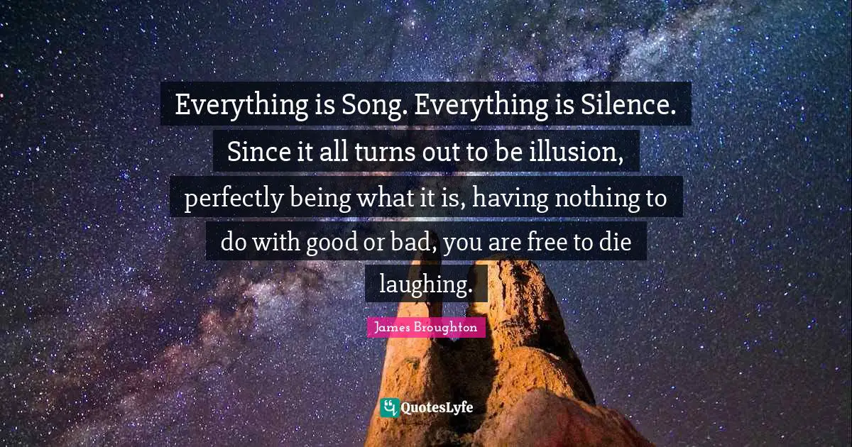Everything is Song. Everything is Silence. Since it all turns out to be illusion, perfectly being what it is, having nothing to do with good or bad, you are free to die laughing.