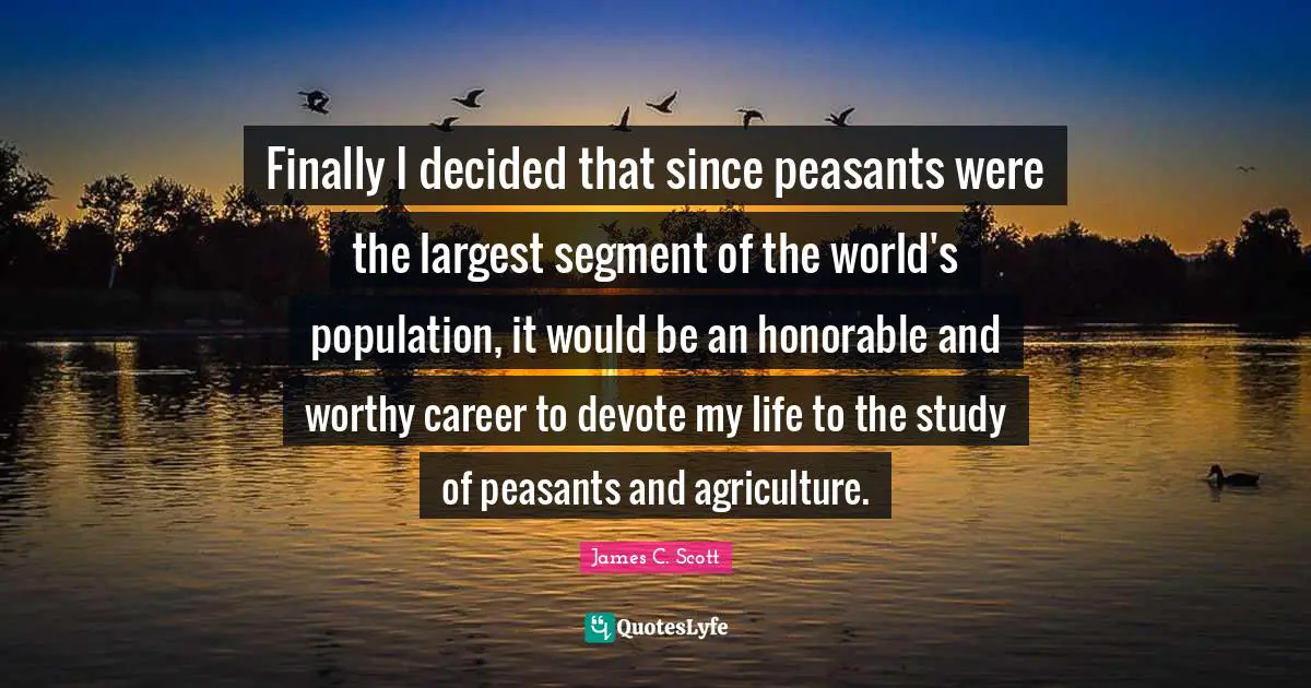 Finally I decided that since peasants were the largest segment of the world's population, it would be an honorable and worthy career to devote my life to the study of peasants and agriculture.