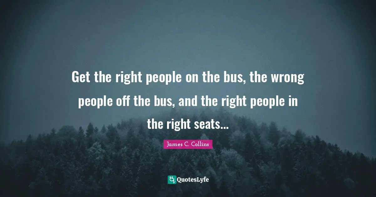 Get the right people on the bus, the wrong people off the bus, and the right people in the right seats...