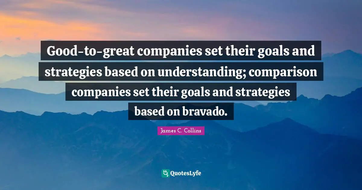 Good-to-great companies set their goals and strategies based on understanding; comparison companies set their goals and strategies based on bravado.
